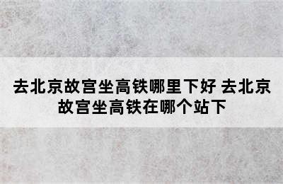 去北京故宫坐高铁哪里下好 去北京故宫坐高铁在哪个站下